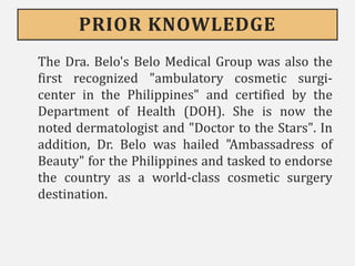 PRIOR KNOWLEDGE
The Dra. Belo's Belo Medical Group was also the
first recognized "ambulatory cosmetic surgi-
center in the Philippines" and certified by the
Department of Health (DOH). She is now the
noted dermatologist and "Doctor to the Stars". In
addition, Dr. Belo was hailed "Ambassadress of
Beauty" for the Philippines and tasked to endorse
the country as a world-class cosmetic surgery
destination.
 
