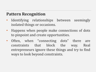 Pattern Recognition
• Identifying relationships between seemingly
isolated things or occasions.
• Happens when people make connections of dots
to pinpoint and create opportunities.
• Often, when “connecting dots” there are
constraints that block the way. Real
entrepreneurs ignore these things and try to find
ways to look beyond constraints.
 