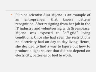 • Filipina scientist Aisa Mijeno is an example of
an entrepreneur that knows pattern
recognition. After resigning from her job in the
IT industry and volunteering with Greenpeace,
Mijeno was exposed to "off-grid" living
conditions. Once she had seen the restrictions
no electricity had on day-to-day living. Hence,
she decided to find a way to figure out how to
produce a light source that did not depend on
electricity, batteries or fuel to work.
 