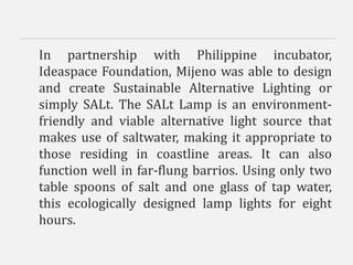 In partnership with Philippine incubator,
Ideaspace Foundation, Mijeno was able to design
and create Sustainable Alternative Lighting or
simply SALt. The SALt Lamp is an environment-
friendly and viable alternative light source that
makes use of saltwater, making it appropriate to
those residing in coastline areas. It can also
function well in far-flung barrios. Using only two
table spoons of salt and one glass of tap water,
this ecologically designed lamp lights for eight
hours.
 