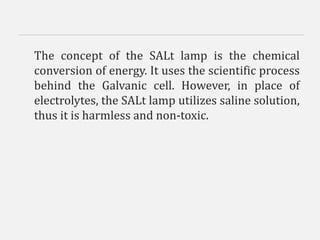 The concept of the SALt lamp is the chemical
conversion of energy. It uses the scientific process
behind the Galvanic cell. However, in place of
electrolytes, the SALt lamp utilizes saline solution,
thus it is harmless and non-toxic.
 