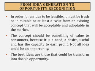 FROM IDEA GENERATION TO
OPPORTUNITY RECOGNITION
• In order for an idea to be feasible, it must be fresh
or inimitable or at least a twist from an existing
concept that will be acceptable and adoptable in
the market.
• The concept should be something of value to
consumers, because it is a need, a desire, useful
and has the capacity to earn profit. Not all idea
could be an opportunity.
• The best ideas are those that could be transform
into doable opportunity.
 