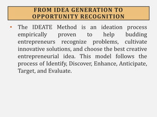 FROM IDEA GENERATION TO
OPPORTUNITY RECOGNITION
• The IDEATE Method is an ideation process
empirically proven to help budding
entrepreneurs recognize problems, cultivate
innovative solutions, and choose the best creative
entrepreneurial idea. This model follows the
process of Identify, Discover, Enhance, Anticipate,
Target, and Evaluate.
 