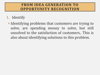 FROM IDEA GENERATION TO
OPPORTUNITY RECOGNITION
1. Identify
• Identifying problems that customers are trying to
solve, are spending money to solve, but still
unsolved to the satisfaction of customers.. This is
also about identifying solutions to this problem.
 