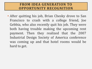 FROM IDEA GENERATION TO
OPPORTUNITY RECOGNITION
• After quitting his job, Brian Chesky drove to San
Francisco to crash with a college friend, Joe
Gebbia, who also recently quit his job. They were
both having trouble making the upcoming rent
payment. Then they realized that the 2007
Industrial Design Society of America conference
was coming up and that hotel rooms would be
hard to get.
 