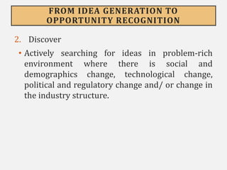 FROM IDEA GENERATION TO
OPPORTUNITY RECOGNITION
2. Discover
• Actively searching for ideas in problem-rich
environment where there is social and
demographics change, technological change,
political and regulatory change and/ or change in
the industry structure.
 