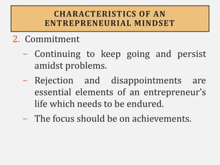 CHARACTERISTICS OF AN
ENTREPRENEURIAL MINDSET
2. Commitment
- Continuing to keep going and persist
amidst problems.
- Rejection and disappointments are
essential elements of an entrepreneur’s
life which needs to be endured.
- The focus should be on achievements.
 