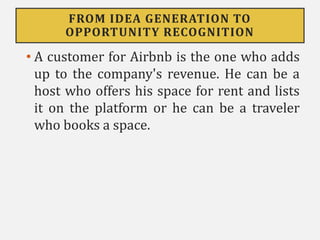 FROM IDEA GENERATION TO
OPPORTUNITY RECOGNITION
• A customer for Airbnb is the one who adds
up to the company's revenue. He can be a
host who offers his space for rent and lists
it on the platform or he can be a traveler
who books a space.
 