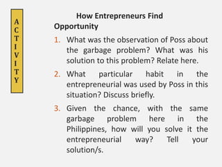 A
C
T
I
V
I
T
Y
How Entrepreneurs Find
Opportunity
1. What was the observation of Poss about
the garbage problem? What was his
solution to this problem? Relate here.
2. What particular habit in the
entrepreneurial was used by Poss in this
situation? Discuss briefly.
3. Given the chance, with the same
garbage problem here in the
Philippines, how will you solve it the
entrepreneurial way? Tell your
solution/s.
 