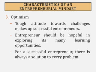 CHARACTERISTICS OF AN
ENTREPRENEURIAL MINDSET
3. Optimism
- Tough attitude towards challenges
makes up successful entrepreneurs.
- Entrepreneur should be hopeful in
exploring its many learning
opportunities.
- For a successful entrepreneur, there is
always a solution to every problem.
 