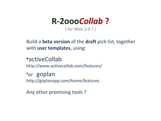 R-2oooCollab ?
( for Web 2.0 ? )

Build a beta version of the draft pick list, together
with user templates, using:

•activeCollab

http://www.activecollab.com/features/

•or

goplan

http://goplanapp.com/home/features

Any other promising tools ?

 