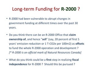 Long-term Funding for R-2000 ?
• R-2000 had been vulnerable to abrupt changes in
government funding at different times over the past 30
years.
• Do you think there can be an R-2000 Office that claim
ownership of, and hence "sell" (say, 20 percent of first 5
years' emission reduction or 1 T-CO2e per 100m2) as offsets
to fund the whole R-2000 operation and development ?
[® R-2000 is an official mark of Natural Resources Canada]
• What do you think could be a first step in realizing fiscal
independence for R-2000 ? Should this be pursued ?

 