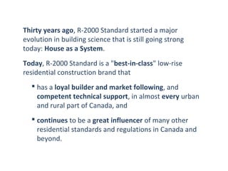 Thirty years ago, R-2000 Standard started a major
evolution in building science that is still going strong
today: House as a System.
Today, R-2000 Standard is a "best-in-class" low-rise
residential construction brand that
 has a loyal builder and market following, and
competent technical support, in almost every urban
and rural part of Canada, and
 continues to be a great influencer of many other
residential standards and regulations in Canada and
beyond.

 