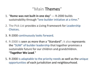 “Main Themes”
1. “Rome was not built in one day” --- R-2000 builds
sustainability through “one builder initiative at a time.”
2. The Pick List provides a Living Framework for Leadership
Choices.
3. R-2000 continuously looks forward.
4. R-2000 is seen as more than a “Standard”; it also represents
the “SUM” of builder leadership that together promises a
sustainable future for our children and grandchildren.
“Together We Lead.”
5. R-2000 is adaptable to the priority needs as well as the unique
opportunities of each jurisdiction and neighbourhood.

 
