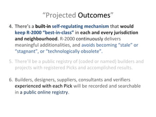 “Projected Outcomes”
4. There’s a built-in self-regulating mechanism that would
keep R-2000 “best-in-class” in each and every jurisdiction
and neighbourhood. R-2000 continuously delivers
meaningful additionalities, and avoids becoming “stale” or
“stagnant”, or “technologically obsolete”.
5. There’ll be a public registry of (coded or named) builders and
projects with registered Picks and accomplished results.
6. Builders, designers, suppliers, consultants and verifiers
experienced with each Pick will be recorded and searchable
in a public online registry.

 