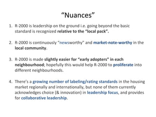 “Nuances”
1. R-2000 is leadership on the ground i.e. going beyond the basic
standard is recognized relative to the “local pack”.
2. R-2000 is continuously “newsworthy” and market-note-worthy in the
local community.
3. R-2000 is made slightly easier for “early adopters” in each
neighbourhood; hopefully this would help R-2000 to proliferate into
different neighbourhoods.
4. There’s a growing number of labeling/rating standards in the housing
market regionally and internationally, but none of them currently
acknowledges choice (& innovation) in leadership focus, and provides
for collaborative leadership.

 
