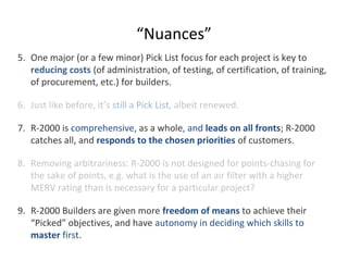 “Nuances”
5. One major (or a few minor) Pick List focus for each project is key to
reducing costs (of administration, of testing, of certification, of training,
of procurement, etc.) for builders.
6. Just like before, it’s still a Pick List, albeit renewed.
7. R-2000 is comprehensive, as a whole, and leads on all fronts; R-2000
catches all, and responds to the chosen priorities of customers.
8. Removing arbitrariness: R-2000 is not designed for points-chasing for
the sake of points, e.g. what is the use of an air filter with a higher
MERV rating than is necessary for a particular project?
9. R-2000 Builders are given more freedom of means to achieve their
“Picked” objectives, and have autonomy in deciding which skills to
master first.

 