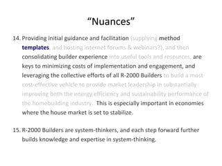 “Nuances”
14. Providing initial guidance and facilitation (supplying method
templates, and hosting internet forums & webinars?), and then
consolidating builder experience into useful tools and resources, are
keys to minimizing costs of implementation and engagement, and
leveraging the collective efforts of all R-2000 Builders to build a most
cost-effective vehicle to provide market leadership in substantially
improving both the energy efficiency and sustainability performance of
the homebuilding industry. This is especially important in economies
where the house market is set to stabilize.
15. R-2000 Builders are system-thinkers, and each step forward further
builds knowledge and expertise in system-thinking.

 