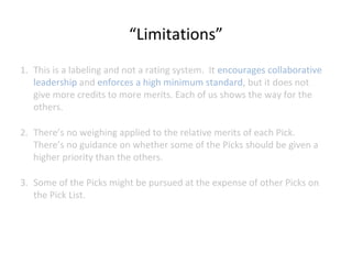 “Limitations”
1. This is a labeling and not a rating system. It encourages collaborative
leadership and enforces a high minimum standard, but it does not
give more credits to more merits. Each of us shows the way for the
others.
2. There’s no weighing applied to the relative merits of each Pick.
There’s no guidance on whether some of the Picks should be given a
higher priority than the others.
3. Some of the Picks might be pursued at the expense of other Picks on
the Pick List.

 