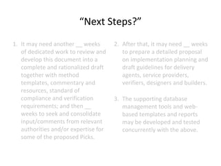 “Next Steps?”
1. It may need another __ weeks
of dedicated work to review and
develop this document into a
complete and rationalized draft
together with method
templates, commentary and
resources, standard of
compliance and verification
requirements; and then __
weeks to seek and consolidate
input/comments from relevant
authorities and/or expertise for
some of the proposed Picks.

2. After that, it may need __ weeks
to prepare a detailed proposal
on implementation planning and
draft guidelines for delivery
agents, service providers,
verifiers, designers and builders.
3. The supporting database
management tools and webbased templates and reports
may be developed and tested
concurrently with the above.

 