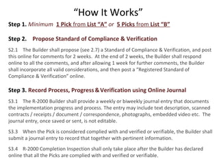 “How It Works”
Step 1. Minimum 1 Pick from List “A” or 5 Picks from List “B”
Step 2. Propose Standard of Compliance & Verification
S2.1 The Builder shall propose (see 2.7) a Standard of Compliance & Verification, and post
this online for comments for 2 weeks. At the end of 2 weeks, the Builder shall respond
online to all the comments, and after allowing 1 week for further comments, the Builder
shall incorporate all valid considerations, and then post a “Registered Standard of
Compliance & Verification” online.

Step 3. Record Process, Progress & Verification using Online Journal
S3.1 The R-2000 Builder shall provide a weekly or biweekly journal entry that documents
the implementation progress and process. The entry may include text description, scanned
contracts / receipts / document / correspondence, photographs, embedded video etc. The
journal entry, once saved or sent, is not editable.
S3.3 When the Pick is considered complied with and verified or verifiable, the Builder shall
submit a journal entry to record that together with pertinent information.
S3.4 R-2000 Completion Inspection shall only take place after the Builder has declared
online that all the Picks are complied with and verified or verifiable.

 