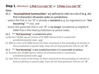 Step 1. Minimum

1 Pick from List “A” or 5 Picks from List “B”

Note:
S1.1 “Accomplished Communities” are defined to refer to a list of (e.g. the
first 3 characters of) postal codes or jurisdictions
- where the Pick in List “B” is already a standard (e.g. by regulations) or “fast
becoming” ** one, and
- hence this particular Pick in List “B” is no longer considered an eligible R2000 Pick in the listed jurisdictions or postal codes.
S1.2 ** “fast becoming” is established when
a).the last 10,000 square metres of R-2000 Homes built in a particular
jurisdiction/postal code, and
b). 80% or more of R-2000 Homes (in floor area) built in the preceding 12 months in
that jurisdiction or postal code, have all met that particular Pick on List “B”.
S1.3 ** “fast becoming” is also established when it is reasonable to believe
a). that the last 10,000 square metres of all homes built in a particular
jurisdiction/postal code, and
b). that 25% or more of all homes (in floor area) built in the preceding 12 months in
that jurisdiction or postal code, have all met that particular Pick on List “B”.

 
