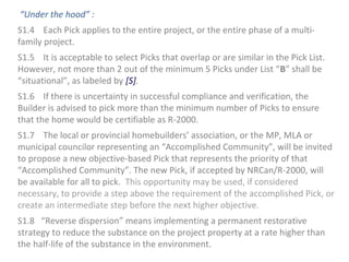 “Under the hood” :
S1.4 Each Pick applies to the entire project, or the entire phase of a multifamily project.
S1.5 It is acceptable to select Picks that overlap or are similar in the Pick List.
However, not more than 2 out of the minimum 5 Picks under List “B” shall be
“situational”, as labeled by [S].
S1.6 If there is uncertainty in successful compliance and verification, the
Builder is advised to pick more than the minimum number of Picks to ensure
that the home would be certifiable as R-2000.
S1.7 The local or provincial homebuilders’ association, or the MP, MLA or
municipal councilor representing an “Accomplished Community”, will be invited
to propose a new objective-based Pick that represents the priority of that
“Accomplished Community”. The new Pick, if accepted by NRCan/R-2000, will
be available for all to pick. This opportunity may be used, if considered
necessary, to provide a step above the requirement of the accomplished Pick, or
create an intermediate step before the next higher objective.
S1.8 “Reverse dispersion” means implementing a permanent restorative
strategy to reduce the substance on the project property at a rate higher than
the half-life of the substance in the environment.

 