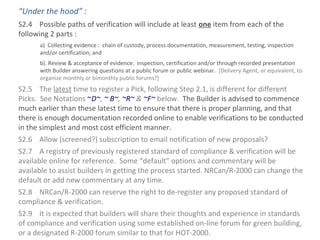 “Under the hood” :
S2.4 Possible paths of verification will include at least one item from each of the
following 2 parts :
a) Collecting evidence : chain of custody, process documentation, measurement, testing, inspection
and/or certification; and
b). Review & acceptance of evidence: inspection, certification and/or through recorded presentation
with Builder answering questions at a public forum or public webinar. [Delivery Agent, or equivalent, to
organize monthly or bimonthly public forums?]

S2.5 The latest time to register a Pick, following Step 2.1, is different for different
Picks. See Notations ~D~, ~ B~, ~R~ & ~F~ below. The Builder is advised to commence
much earlier than these latest time to ensure that there is proper planning, and that
there is enough documentation recorded online to enable verifications to be conducted
in the simplest and most cost efficient manner.
S2.6 Allow (screened?) subscription to email notification of new proposals?
S2.7 A registry of previously registered standard of compliance & verification will be
available online for reference. Some “default” options and commentary will be
available to assist builders in getting the process started. NRCan/R-2000 can change the
default or add new commentary at any time.
S2.8 NRCan/R-2000 can reserve the right to de-register any proposed standard of
compliance & verification.
S2.9 It is expected that builders will share their thoughts and experience in standards
of compliance and verification using some established on-line forum for green building,
or a designated R-2000 forum similar to that for HOT-2000.

 