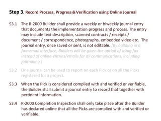 Step 3. Record Process, Progress & Verification using Online Journal
S3.1 The R-2000 Builder shall provide a weekly or biweekly journal entry
that documents the implementation progress and process. The entry
may include text description, scanned contracts / receipts /
document / correspondence, photographs, embedded video etc. The
journal entry, once saved or sent, is not editable. [By building in a
fax=email interface, Builders will be given the option of using fax
instead of online-entries/emails for all communications, including
journaling.]
S3.2 One journal can be used to report on each Pick or on all the Picks
registered for a project.
S3.3 When the Pick is considered complied with and verified or verifiable,
the Builder shall submit a journal entry to record that together with
pertinent information.
S3.4 R-2000 Completion Inspection shall only take place after the Builder
has declared online that all the Picks are complied with and verified or
verifiable.

 