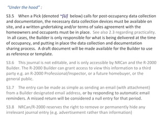 “Under the hood” :
S3.5 When a Pick (denoted ~[U] below) calls for post-occupancy data collection
and documentation, the necessary data collection devices must be available on
site, and a written undertaking and/or terms of sales agreement with the
homeowners and occupants must be in place. See also 2.3 regarding practicality.
In all cases, the Builder is only responsible for what is being delivered at the time
of occupancy, and putting in place the data collection and documentation
sharing process. A draft document will be made available for the Builder to use
as reference or template.
S3.6 This journal is not editable, and is only accessible by NRCan and the R-2000
Builder. The R-2000 Builder can grant access to view this information to a third
party e.g. an R-2000 Professional/Inspector, or a future homebuyer, or the
general public.
S3.7 The entry can be made as simple as sending an email (with attachment)
from a Builder designated email address, or by responding to automatic email
reminders. A missed return will be considered a null entry for that period.
S3.8 NRCan/R-2000 reserves the right to remove or permanently hide any
irrelevant journal entry (e.g. advertisement rather than information)

 