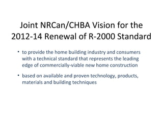 Joint NRCan/CHBA Vision for the
2012-14 Renewal of R-2000 Standard
• to provide the home building industry and consumers
with a technical standard that represents the leading
edge of commercially-viable new home construction
• based on available and proven technology, products,
materials and building techniques

 