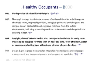 . Healthy Occupants – B000
001.

No dispersion of added formaldehyde. ~[W] ~R~

002.

Thorough strategy to eliminate sources of and conditions for volatile organic
chemical, toxins, respirable particles, biological pollutants and allergens, and
remove odour, particulates and excessive moisture from the indoor
environment; including preventing outdoor contaminates and allergens from
entering indoor. ~R~

003.

Daylight, view of exterior and at least one operable window for every room
meant to be occupied for more than an hour at a time. View of terrain, water
or permanent planting from at least one window of each dwelling. ~F~

004.

Design & put in place measures for integrated non-toxic pest and landscape
management, and document process and progress on a website. ~[U] ~F~

005.

Eliminate risk of radon?

 