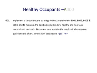 Healthy Occupants –A000
001.

Implement a carbon-neutral strategy to concurrently meet B001, B002, B003 &
B004, and to maintain the building using similarly healthy and non-toxic
material and methods. Document on a website the results of a homeowner
questionnaire after 12 months of occupation. ~[U] ~R~

 