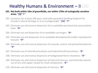 Healthy Humans & Environment – B100
101. Not built within 10m of greenfields, nor within 170m of ecologically sensitive
areas. ~[S] ~F~
102. Conserve, for at least 100 years, land with equivalent building footprint for
Canada’s natural heritage or as an ecological gift. ~[W] ~F~
103. Eliminate use and reverse dispersion of an avoidable persistent bio-accumulative
toxin. ~B~
104. Eliminate use and dispersion of an avoidable carcinogen. ~B~
105. Eliminate use and dispersion of an avoidable developmental and/or reproductive
toxicant. ~B~
106. Eliminate use and reverse dispersion of creosote, arsenic and pentachlorophenol.
~B~
107. Eliminate use of chlorofluorocarbons and hydrochlorofluorocarbons. ~B~
108. Eliminate use and reverse dispersion of halogenated flame retardants. ~B~
109. Eliminate use and reverse dispersion of lead and mercury, and eliminate exterior
use of zinc and copper except for small components. ~B~
110. Eliminate use and reverse dispersion of mercury. ~B~

 