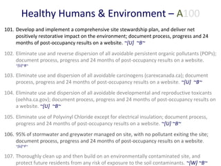 Healthy Humans & Environment – A100
101. Develop and implement a comprehensive site stewardship plan, and deliver net
positively restorative impact on the environment; document process, progress and 24
months of post-occupancy results on a website. ~[U] ~B~
102. Eliminate use and reverse dispersion of all avoidable persistent organic pollutants (POPs);
document process, progress and 24 months of post-occupancy results on a website.
~[U]~B~

103. Eliminate use and dispersion of all avoidable carcinogens (carexcanada.ca); document
process, progress and 24 months of post-occupancy results on a website. ~[U] ~B~
104. Eliminate use and dispersion of all avoidable developmental and reproductive toxicants
(oehha.ca.gov); document process, progress and 24 months of post-occupancy results on
a website. ~[U] ~B~
105. Eliminate use of Polyvinyl Chloride except for electrical insulation; document process,
progress and 24 months of post-occupancy results on a website. ~[U] ~B~
106. 95% of stormwater and greywater managed on site, with no pollutant exiting the site;
document process, progress and 24 months of post-occupancy results on a website .
~[U]~F~

107. Thoroughly clean up and then build on an environmentally contaminated site, and
protect future residents from any risk of exposure to the soil contaminants. ~[W] ~B~

 