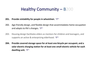 Healthy Community – B200
201. Provide visitability for people in wheelchair. ~F~
202. Age-friendly design, and flexible design that accommodates home occupation
and adapts to life’s changes. ~F~
203. Housing design facilitates elders as mentors for children and teenagers, and
supports an active & enterprising elderhood. ~F~
204. Provide covered storage space for at least one bicycle per occupant, and a
solar electric charging station for at least one small electric vehicle for each
dwelling unit. ~F~

 