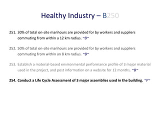 Healthy Industry – B250
251. 30% of total on-site manhours are provided for by workers and suppliers
commuting from within a 12 km radius. ~B~
252. 50% of total on-site manhours are provided for by workers and suppliers
commuting from within an 8 km radius. ~B~
253. Establish a material-based environmental performance profile of 3 major material
used in the project, and post information on a website for 12 months. ~B~
254. Conduct a Life Cycle Assessment of 3 major assemblies used in the building. ~F~

 