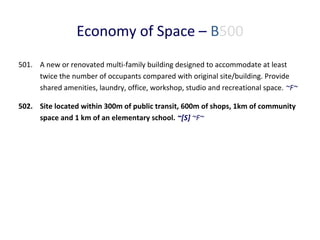 Economy of Space – B500
501. A new or renovated multi-family building designed to accommodate at least
twice the number of occupants compared with original site/building. Provide
shared amenities, laundry, office, workshop, studio and recreational space. ~F~
502. Site located within 300m of public transit, 600m of shops, 1km of community
space and 1 km of an elementary school. ~[S] ~F~

 