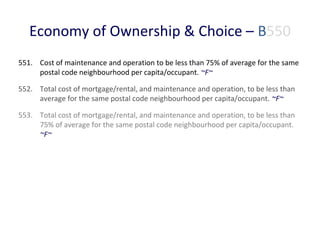 Economy of Ownership & Choice – B550
551. Cost of maintenance and operation to be less than 75% of average for the same
postal code neighbourhood per capita/occupant. ~F~
552. Total cost of mortgage/rental, and maintenance and operation, to be less than
average for the same postal code neighbourhood per capita/occupant. ~F~
553. Total cost of mortgage/rental, and maintenance and operation, to be less than
75% of average for the same postal code neighbourhood per capita/occupant.
~F~

 
