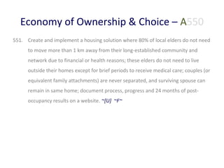 Economy of Ownership & Choice – A550
551. Create and implement a housing solution where 80% of local elders do not need
to move more than 1 km away from their long-established community and
network due to financial or health reasons; these elders do not need to live
outside their homes except for brief periods to receive medical care; couples (or
equivalent family attachments) are never separated, and surviving spouse can
remain in same home; document process, progress and 24 months of postoccupancy results on a website. ~[U] ~F~

 