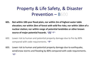Property & Life Safety, & Disaster
Prevention – B600
601. Not within 100-year flood plain, nor within 2m of highest water table
elevation; nor within 2km of forest with wild fire risks; nor within 16km of a
nuclear station; nor within range of potential landslides or other known
source of major potential hazards. ~[S] ~F~
602. Lower risk to human and potential property damage due to fire by 80%
compared with code requirements. ~R~
603. Lower risk to human and potential property damage due to earthquake,
wind/snow storms and flooding by 80% compared with code requirements.
~R~

 