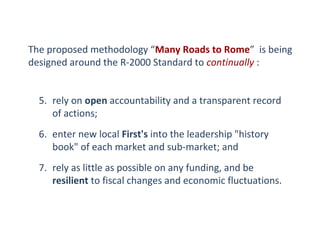 The proposed methodology “Many Roads to Rome” is being
designed around the R-2000 Standard to continually :
5. rely on open accountability and a transparent record
of actions;
6. enter new local First's into the leadership "history
book" of each market and sub-market; and
7. rely as little as possible on any funding, and be
resilient to fiscal changes and economic fluctuations.

 