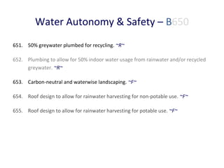 Water Autonomy & Safety – B650
651. 50% greywater plumbed for recycling. ~R~
652. Plumbing to allow for 50% indoor water usage from rainwater and/or recycled
greywater. ~R~
653. Carbon-neutral and waterwise landscaping. ~F~
654. Roof design to allow for rainwater harvesting for non-potable use. ~F~
655. Roof design to allow for rainwater harvesting for potable use. ~F~

 