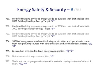 Energy Safety & Security – B750
751. Predicted building envelope energy use to be 30% less than that allowed in R2000 Building Envelope Energy Target. ~F~
752. Predicted building envelope energy use to be 60% less than that allowed in R2000 Building Envelope Energy Target. ~F~
753. Predicted building envelope energy use to be 90% less than that allowed in R2000 Building Envelope Energy Target. ~F~
754. 100% of energy consumed on-site during construction and operation to come
from non-polluting sources with zero-emissions and zero hazardous wastes. ~[S]
~B~
755. Zero carbon emission for direct energy consumption. ~[S] ~F~
756. Net zero annual energy consumption. ~F~
757. The home has no garage and comes with a vehicle sharing contract of at least 2
years. ~[U] ~F~

 