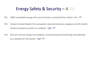 Energy Safety & Security – A750
751. 100% renewable energy with zero emissions, produced from within 1 km. ~F~
752. Carbon-neutral footprint for occupants; document process, progress and 24 months
of post-occupancy results on a website. ~[U] ~F~
753. Net zero annual energy consumption, and continuously monitoring and reporting
on a website for 18 months. ~[U] ~F~

 