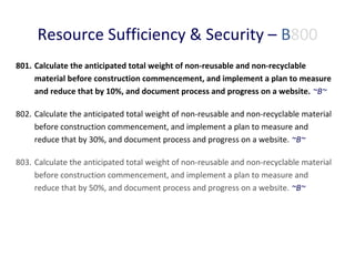 Resource Sufficiency & Security – B800
801. Calculate the anticipated total weight of non-reusable and non-recyclable
material before construction commencement, and implement a plan to measure
and reduce that by 10%, and document process and progress on a website. ~B~
802. Calculate the anticipated total weight of non-reusable and non-recyclable material
before construction commencement, and implement a plan to measure and
reduce that by 30%, and document process and progress on a website. ~B~
803. Calculate the anticipated total weight of non-reusable and non-recyclable material
before construction commencement, and implement a plan to measure and
reduce that by 50%, and document process and progress on a website. ~B~

 