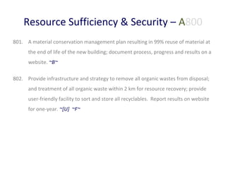 Resource Sufficiency & Security – A800
801. A material conservation management plan resulting in 99% reuse of material at
the end of life of the new building; document process, progress and results on a
website. ~B~
802. Provide infrastructure and strategy to remove all organic wastes from disposal;
and treatment of all organic waste within 2 km for resource recovery; provide
user-friendly facility to sort and store all recyclables. Report results on website
for one-year. ~[U] ~F~

 