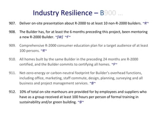 Industry Resilience – B900 …
907. Deliver on-site presentation about R-2000 to at least 10 non-R-2000 builders. ~R~
908. The Builder has, for at least the 6 months preceding this project, been mentoring
a new R-2000 Builder. ~[W] ~F~
909. Comprehensive R-2000 consumer education plan for a target audience of at least
100 persons. ~R~
910. All homes built by the same Builder in the preceding 24 months are R-2000
certified, and the Builder commits to certifying all homes. ~F~
911. Net-zero-energy or carbon-neutral footprint for Builder’s overhead functions,
including office, marketing, staff commute, design, planning, surveying and all
business and project management services. ~B~
912. 10% of total on-site manhours are provided for by employees and suppliers who
have as a group received at least 100 hours per person of formal training in
sustainability and/or green building. ~B~

 