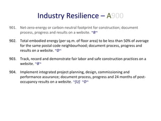 Industry Resilience – A900
901. Net-zero-energy or carbon-neutral footprint for construction; document
process, progress and results on a website. ~B~
902. Total embodied energy (per sq.m. of floor area) to be less than 50% of average
for the same postal code neighbourhood; document process, progress and
results on a website. ~D~
903. Track, record and demonstrate fair labor and safe construction practices on a
website. ~B~
904. Implement integrated project planning, design, commissioning and
performance assurance; document process, progress and 24 months of postoccupancy results on a website. ~[U] ~D~

 