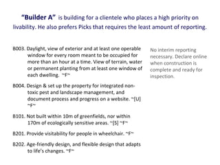 “Builder A” is building for a clientele who places a high priority on
livability. He also prefers Picks that requires the least amount of reporting.
B003. Daylight, view of exterior and at least one operable
window for every room meant to be occupied for
more than an hour at a time. View of terrain, water
or permanent planting from at least one window of
each dwelling. ~F~
B004. Design & set up the property for integrated nontoxic pest and landscape management, and
document process and progress on a website. ~[U]
~F~
B101. Not built within 10m of greenfields, nor within
170m of ecologically sensitive areas. ~[S] ~F~
B201. Provide visitability for people in wheelchair. ~F~
B202. Age-friendly design, and flexible design that adapts
to life’s changes. ~F~

No interim reporting
necessary. Declare online
when construction is
complete and ready for
inspection.

 